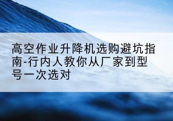 陵城升降平台厂家-高空作业升降机选购避坑指南-行内人教你从厂家到型号一次选对