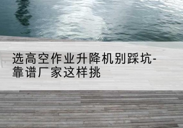 陵城剪叉式升降机厂家-选高空作业升降机别踩坑-靠谱厂家这样挑