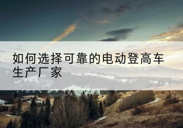 陵城电动登高车厂家-如何选择可靠的电动登高车生产厂家