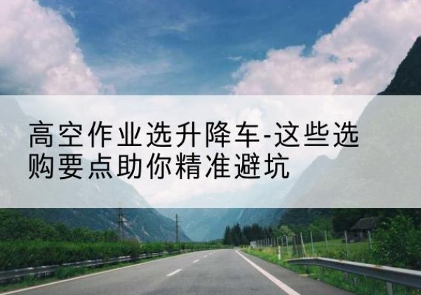 陵城升降车厂家-高空作业选升降车-这些选购要点助你*避坑