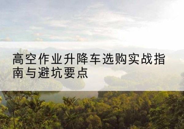 陵城升降车怎么选-高空作业升降车选购实战指南与避坑要点